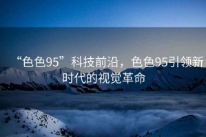 “色色95”科技前沿，色色95引領(lǐng)新時(shí)代的視覺(jué)革命