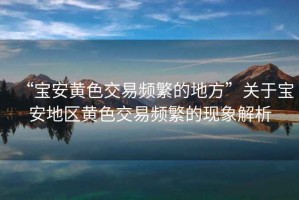 “寶安黃色交易頻繁的地方”關(guān)于寶安地區黃色交易頻繁的現象解析