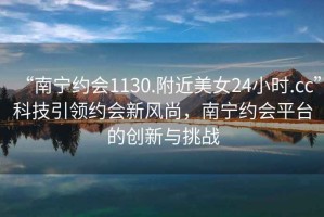 “南寧約會(huì )1130.附近美女24小時(shí).cc”科技引領(lǐng)約會(huì )新風(fēng)尚，南寧約會(huì )平臺的創(chuàng  )新與挑戰