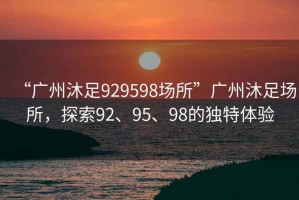 “廣州沐足929598場(chǎng)所”廣州沐足場(chǎng)所，探索92、95、98的獨特體驗