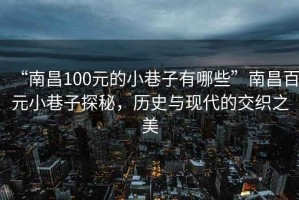 “南昌100元的小巷子有哪些”南昌百元小巷子探秘，歷史與現代的交織之美
