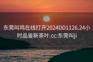 東莞叫雞在線(xiàn)打開(kāi)2024DD1126.24小時(shí)品鑒新茶葉.cc:東莞叫ji