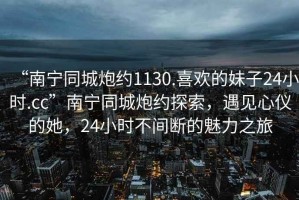 “南寧同城炮約1130.喜歡的妹子24小時(shí).cc”南寧同城炮約探索，遇見(jiàn)心儀的她，24小時(shí)不間斷的魅力之旅