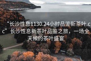 “長(cháng)沙性息1130.24小時(shí)品鑒新茶葉.cc”長(cháng)沙性息新茶葉品鑒之旅，一場(chǎng)全天候的茶葉盛宴