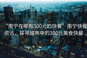 “南寧在哪有300元的快餐”南寧快餐資訊，探尋城市中的300元美食快餐