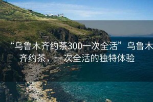 “烏魯木齊約茶300一次全活”烏魯木齊約茶，一次全活的獨特體驗