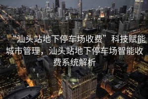 “汕頭站地下停車(chē)場(chǎng)收費”科技賦能城市管理，汕頭站地下停車(chē)場(chǎng)智能收費系統解析