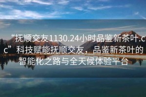 “撫順交友1130.24小時(shí)品鑒新茶葉.cc”科技賦能撫順交友，品鑒新茶葉的智能化之路與全天候體驗平臺