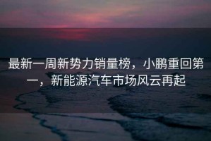 最新一周新勢力銷(xiāo)量榜，小鵬重回第一，新能源汽車(chē)市場(chǎng)風(fēng)云再起