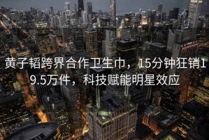 黃子韜跨界合作衛生巾，15分鐘狂銷(xiāo)19.5萬(wàn)件，科技賦能明星效應