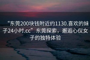 “東莞200塊錢(qián)附近約1130.喜歡的妹子24小時(shí).cc”東莞探索，邂逅心儀女子的獨特體驗