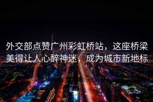 外交部點(diǎn)贊廣州彩虹橋站，這座橋梁美得讓人心醉神迷，成為城市新地標