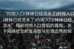 “約炮入口(妹妹已經(jīng)流水了)約炮入口(妹妹已經(jīng)流水了)約炮入口(妹妹已經(jīng)流水”揭秘約炮入口背后的真相，關(guān)于網(wǎng)絡(luò )社交的復雜性與倫理邊界的探討