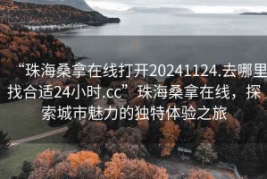 “珠海桑拿在線(xiàn)打開(kāi)20241124.去哪里找合適24小時(shí).cc”珠海桑拿在線(xiàn)，探索城市魅力的獨特體驗之旅