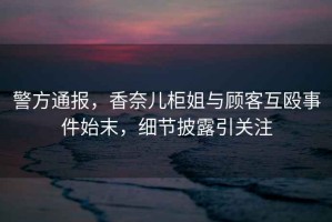 警方通報，香奈兒柜姐與顧客互毆事件始末，細節披露引關(guān)注