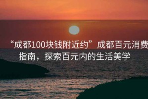 “成都100塊錢(qián)附近約”成都百元消費指南，探索百元內的生活美學(xué)