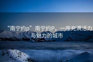 “南寧約p”南寧約P，一座充滿(mǎn)活力與魅力的城市