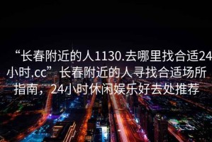 “長(cháng)春附近的人1130.去哪里找合適24小時(shí).cc”長(cháng)春附近的人尋找合適場(chǎng)所指南，24小時(shí)休閑娛樂(lè )好去處推薦