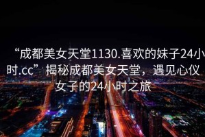“成都美女天堂1130.喜歡的妹子24小時(shí).cc”揭秘成都美女天堂，遇見(jiàn)心儀女子的24小時(shí)之旅