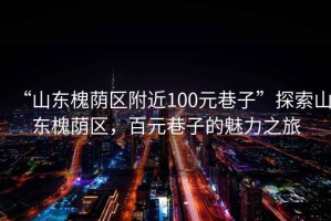 “山東槐蔭區附近100元巷子”探索山東槐蔭區，百元巷子的魅力之旅