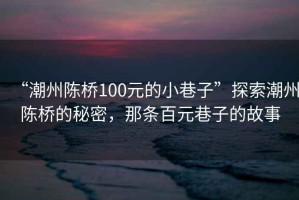 “潮州陳橋100元的小巷子”探索潮州陳橋的秘密，那條百元巷子的故事