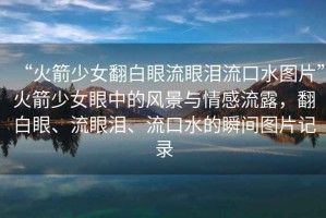 “火箭少女翻白眼流眼淚流口水圖片”火箭少女眼中的風(fēng)景與情感流露，翻白眼、流眼淚、流口水的瞬間圖片記錄