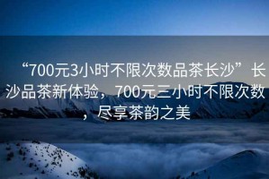 “700元3小時(shí)不限次數品茶長(cháng)沙”長(cháng)沙品茶新體驗，700元三小時(shí)不限次數，盡享茶韻之美