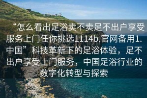 “怎么看出足浴賣(mài)不賣(mài)足不出戶(hù)享受服務(wù)上門(mén)任你挑選1114b.官網(wǎng)備用1.中國”科技革新下的足浴體驗，足不出戶(hù)享受上門(mén)服務(wù)，中國足浴行業(yè)的數字化轉型與探索