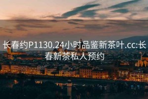 長(cháng)春約P1130.24小時(shí)品鑒新茶葉.cc:長(cháng)春新茶私人預約
