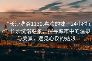 “長(cháng)沙洗浴1130.喜歡的妹子24小時(shí).cc”長(cháng)沙洗浴勝景，探尋城市中的溫泉與美景，遇見(jiàn)心儀的姑娘
