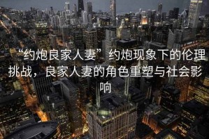 “約炮良家人妻”約炮現象下的倫理挑戰，良家人妻的角色重塑與社會(huì )影響