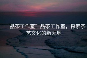 “品茶工作室”品茶工作室，探索茶藝文化的新天地