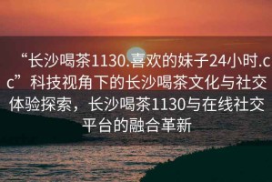 “長(cháng)沙喝茶1130.喜歡的妹子24小時(shí).cc”科技視角下的長(cháng)沙喝茶文化與社交體驗探索，長(cháng)沙喝茶1130與在線(xiàn)社交平臺的融合革新