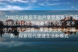 “100元過(guò)夜足不出戶(hù)享受服務(wù)上門(mén)任你挑選1114b.官網(wǎng)備用1.中國”足不出戶(hù)，百元過(guò)夜，享受多元化上門(mén)服務(wù)—探索現代便捷生活新模式