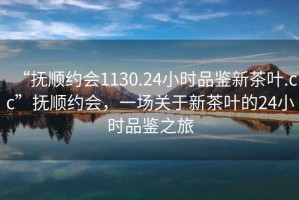 “撫順約會(huì )1130.24小時(shí)品鑒新茶葉.cc”撫順約會(huì )，一場(chǎng)關(guān)于新茶葉的24小時(shí)品鑒之旅