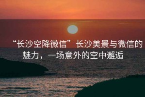 “長(cháng)沙空降微信”長(cháng)沙美景與微信的魅力，一場(chǎng)意外的空中邂逅