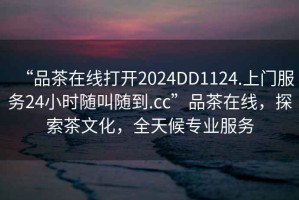 “品茶在線(xiàn)打開(kāi)2024DD1124.上門(mén)服務(wù)24小時(shí)隨叫隨到.cc”品茶在線(xiàn)，探索茶文化，全天候專(zhuān)業(yè)服務(wù)