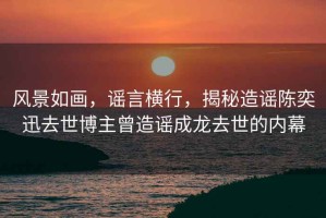 風(fēng)景如畫(huà)，謠言橫行，揭秘造謠陳奕迅去世博主曾造謠成龍去世的內幕