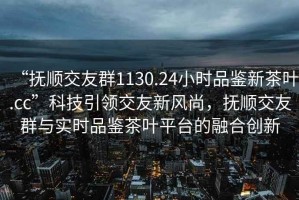 “撫順交友群1130.24小時(shí)品鑒新茶葉.cc”科技引領(lǐng)交友新風(fēng)尚，撫順交友群與實(shí)時(shí)品鑒茶葉平臺的融合創(chuàng  )新
