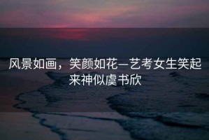 風(fēng)景如畫(huà)，笑顏如花—藝考女生笑起來(lái)神似虞書(shū)欣
