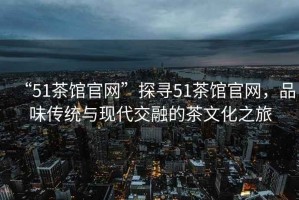 “51茶館官網(wǎng)”探尋51茶館官網(wǎng)，品味傳統與現代交融的茶文化之旅