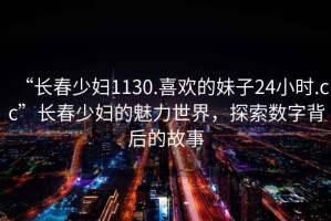 “長(cháng)春少婦1130.喜歡的妹子24小時(shí).cc”長(cháng)春少婦的魅力世界，探索數字背后的故事
