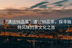 “清遠98品茶”清遠98品茶，探尋獨特風(fēng)味的茶文化之旅