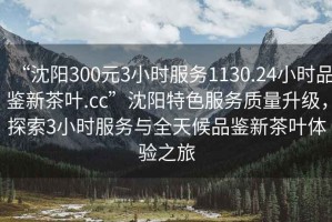 “沈陽(yáng)300元3小時(shí)服務(wù)1130.24小時(shí)品鑒新茶葉.cc”沈陽(yáng)特色服務(wù)質(zhì)量升級，探索3小時(shí)服務(wù)與全天候品鑒新茶葉體驗之旅