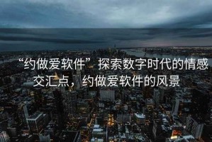 “約做愛(ài)軟件”探索數字時(shí)代的情感交匯點(diǎn)，約做愛(ài)軟件的風(fēng)景