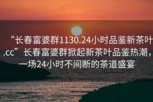 “長(cháng)春富婆群1130.24小時(shí)品鑒新茶葉.cc”長(cháng)春富婆群掀起新茶葉品鑒熱潮，一場(chǎng)24小時(shí)不間斷的茶道盛宴
