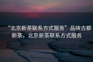 “北京新茶聯(lián)系方式服務(wù)”品味古都新茶，北京新茶聯(lián)系方式服務(wù)