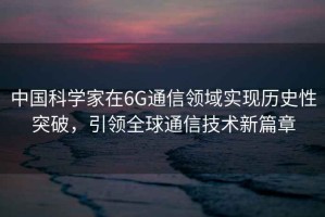 中國科學(xué)家在6G通信領(lǐng)域實(shí)現歷史性突破，引領(lǐng)全球通信技術(shù)新篇章