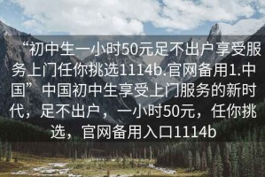 “初中生一小時(shí)50元足不出戶(hù)享受服務(wù)上門(mén)任你挑選1114b.官網(wǎng)備用1.中國”中國初中生享受上門(mén)服務(wù)的新時(shí)代，足不出戶(hù)，一小時(shí)50元，任你挑選，官網(wǎng)備用入口1114b