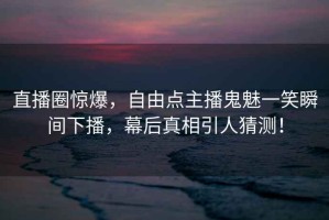 直播圈驚爆，自由點(diǎn)主播鬼魅一笑瞬間下播，幕后真相引人猜測！